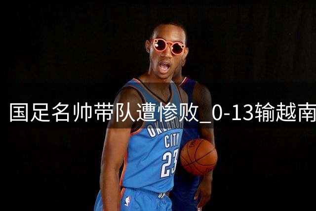 国足名帅带队遭惨败 0-13输越南青训强队引热议