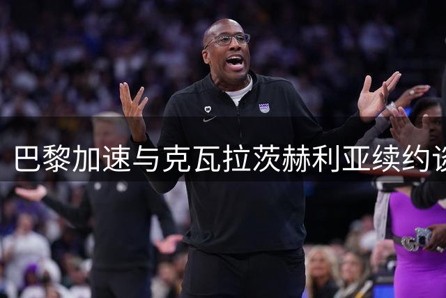 巴黎加速与克瓦拉茨赫利亚续约谈判，力争金球奖前签约