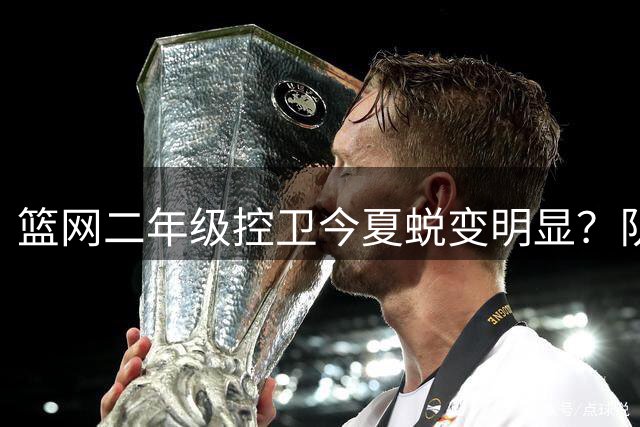篮网二年级控卫今夏蜕变明显？队友透露其肌肉暴涨