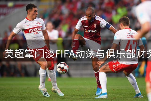 英超掌门谈FIFA动荡与俱乐部财务监管 新赛季教练更迭引热议