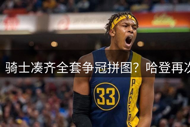 骑士凑齐全套争冠拼图？哈登再次降薪立大功了